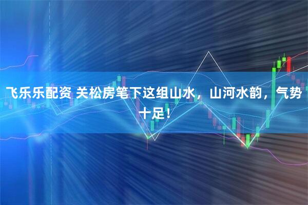 飞乐乐配资 关松房笔下这组山水，山河水韵，气势十足！
