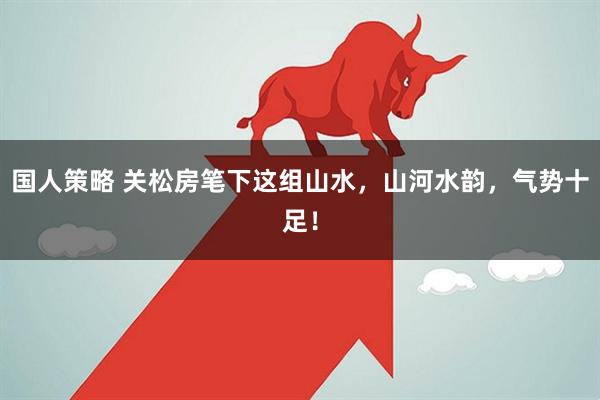 国人策略 关松房笔下这组山水，山河水韵，气势十足！