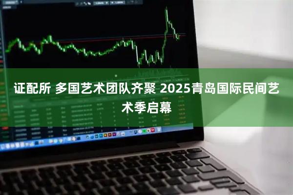 证配所 多国艺术团队齐聚 2025青岛国际民间艺术季启幕