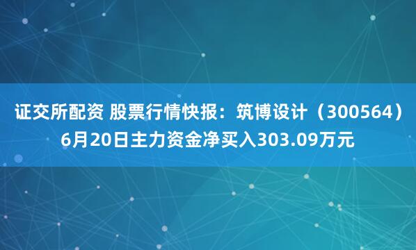 证交所配资 股票行情快报：筑博设计（300564）6月20日主力资金净买入303.09万元