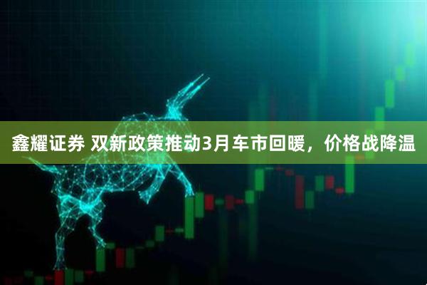 鑫耀证券 双新政策推动3月车市回暖，价格战降温