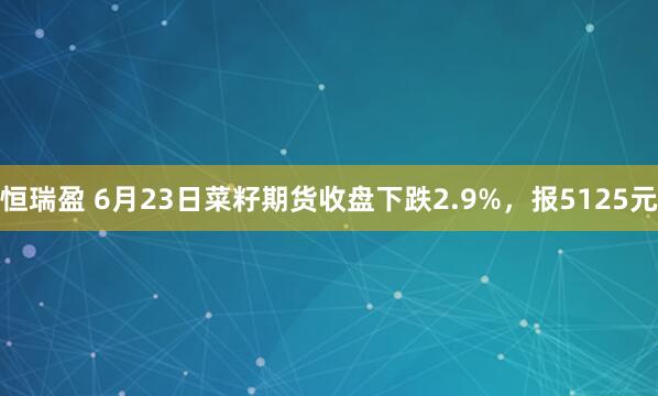 恒瑞盈 6月23日菜籽期货收盘下跌2.9%，报5125元