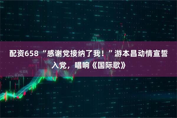 配资658 “感谢党接纳了我！”游本昌动情宣誓入党，唱响《国际歌》