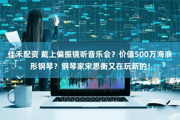 佳禾配资 戴上偏振镜听音乐会？价值500万海浪形钢琴？钢琴家宋思衡又在玩新的！