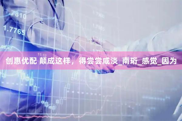 创惠优配 颠成这样，得尝尝咸淡_南珩_感觉_因为