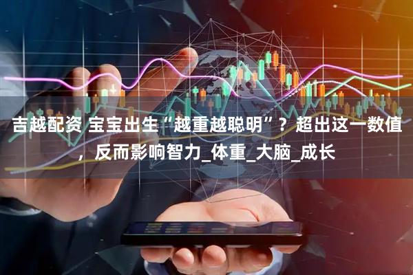吉越配资 宝宝出生“越重越聪明”？超出这一数值，反而影响智力_体重_大脑_成长