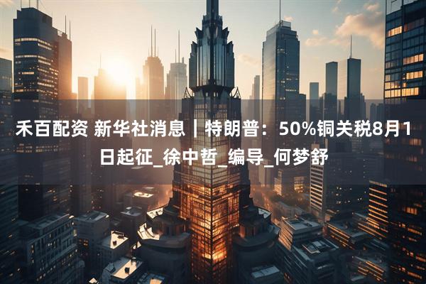 禾百配资 新华社消息｜特朗普：50%铜关税8月1日起征_徐中哲_编导_何梦舒