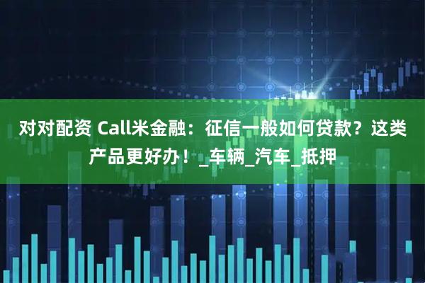 对对配资 Call米金融：征信一般如何贷款？这类产品更好办！_车辆_汽车_抵押