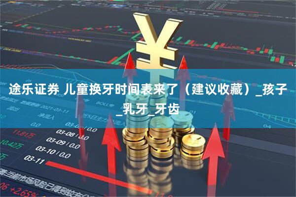 途乐证券 儿童换牙时间表来了（建议收藏）_孩子_乳牙_牙齿