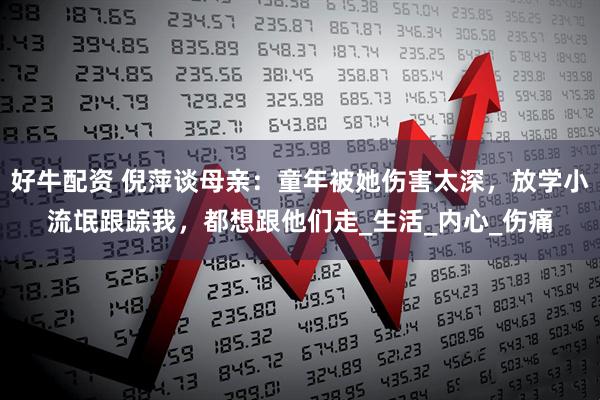 好牛配资 倪萍谈母亲：童年被她伤害太深，放学小流氓跟踪我，都想跟他们走_生活_内心_伤痛