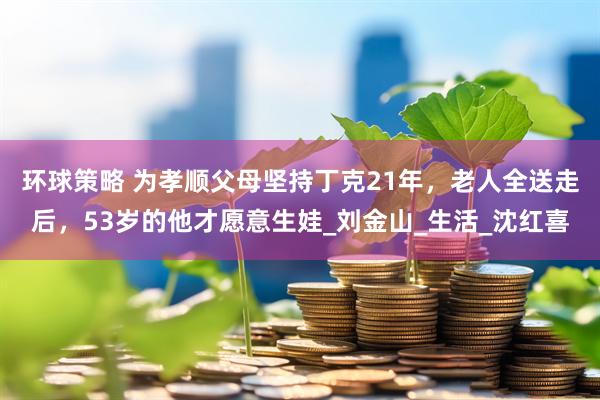 环球策略 为孝顺父母坚持丁克21年，老人全送走后，53岁的他才愿意生娃_刘金山_生活_沈红喜