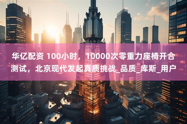 华亿配资 100小时，10000次零重力座椅开合测试，北京现代发起真质挑战_品质_库斯_用户