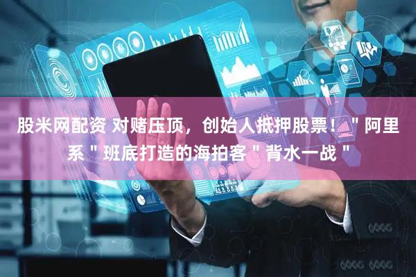 股米网配资 对赌压顶，创始人抵押股票！＂阿里系＂班底打造的海拍客＂背水一战＂