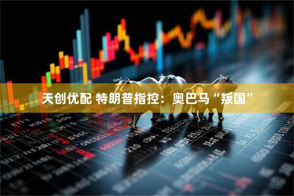 天创优配 特朗普指控：奥巴马“叛国”