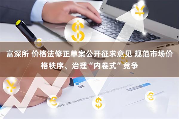 富深所 价格法修正草案公开征求意见 规范市场价格秩序、治理“内卷式”竞争