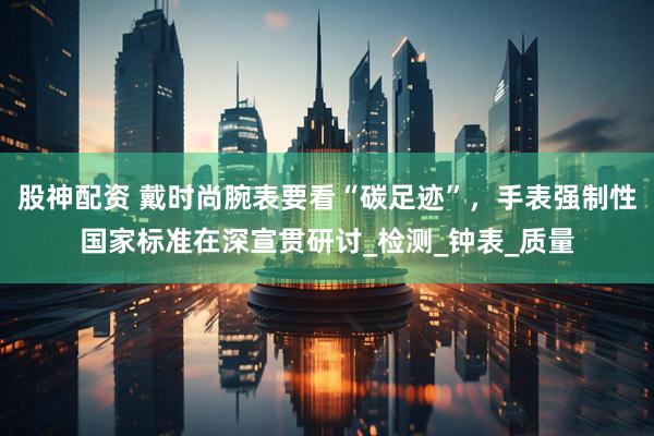 股神配资 戴时尚腕表要看“碳足迹”，手表强制性国家标准在深宣贯研讨_检测_钟表_质量