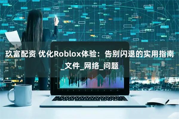 玖富配资 优化Roblox体验：告别闪退的实用指南_文件_网络_问题
