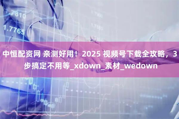 中恒配资网 亲测好用！2025 视频号下载全攻略，3 步搞定不用等_xdown_素材_wedown