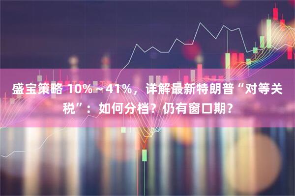 盛宝策略 10%～41%，详解最新特朗普“对等关税”：如何分档？仍有窗口期？