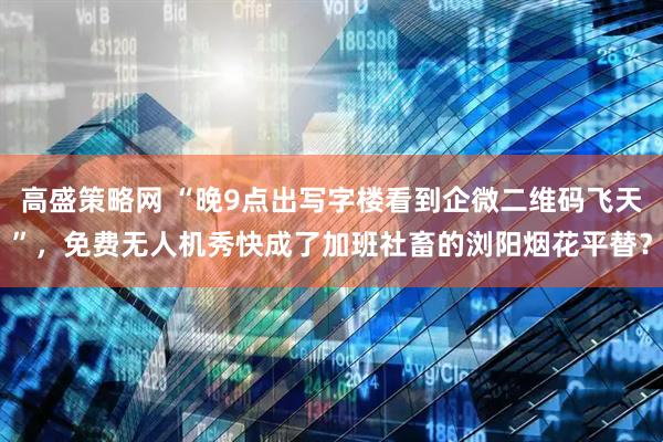 高盛策略网 “晚9点出写字楼看到企微二维码飞天”，免费无人机秀快成了加班社畜的浏阳烟花平替？