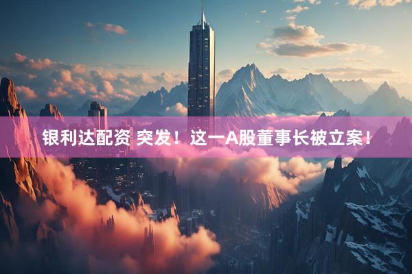 银利达配资 突发！这一A股董事长被立案！