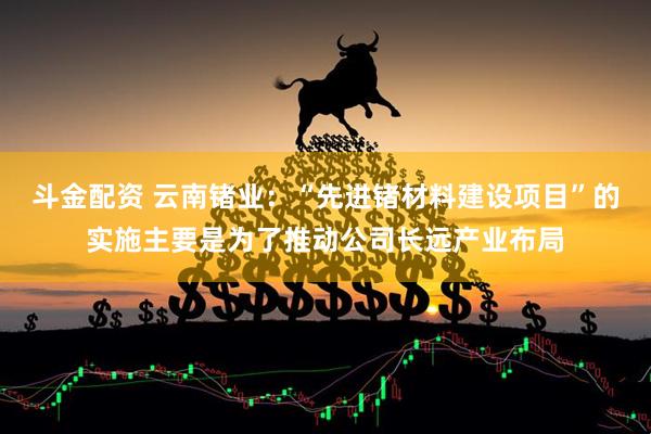 斗金配资 云南锗业：“先进锗材料建设项目”的实施主要是为了推动公司长远产业布局